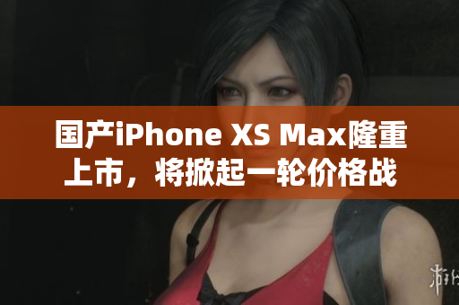 国产iPhone XS Max隆重上市，将掀起一轮价格战
