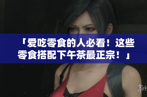 「爱吃零食的人必看！这些零食搭配下午茶最正宗！」