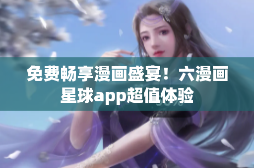免费畅享漫画盛宴！六漫画星球app超值体验