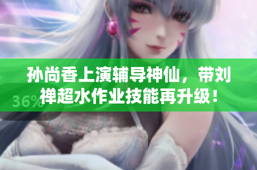 孙尚香上演辅导神仙，带刘禅超水作业技能再升级！