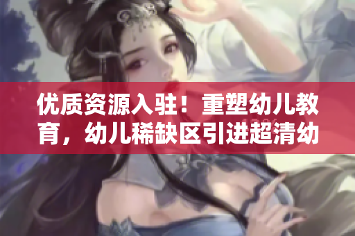 优质资源入驻！重塑幼儿教育，幼儿稀缺区引进超清幼儿