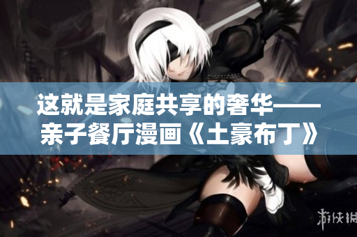 这就是家庭共享的奢华——亲子餐厅漫画《土豪布丁》