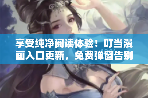 享受纯净阅读体验！叮当漫画入口更新，免费弹窗告别！