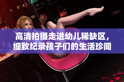 高清拍摄走进幼儿稀缺区，细致纪录孩子们的生活珍闻