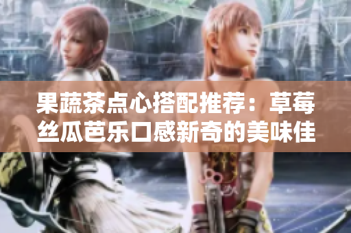 果蔬茶点心搭配推荐：草莓丝瓜芭乐口感新奇的美味佳选