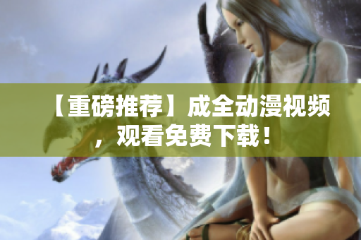 【重磅推荐】成全动漫视频，观看免费下载！