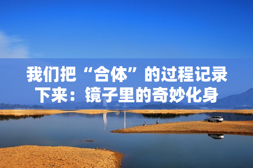 我们把“合体”的过程记录下来：镜子里的奇妙化身