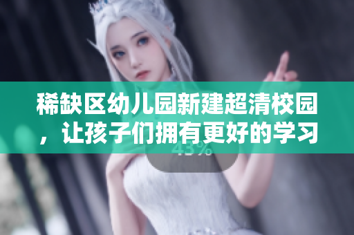 稀缺区幼儿园新建超清校园，让孩子们拥有更好的学习环境