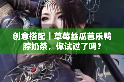 创意搭配丨草莓丝瓜芭乐鸭脖奶茶，你试过了吗？