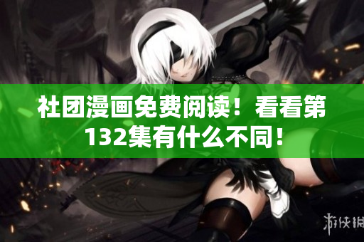 社团漫画免费阅读！看看第132集有什么不同！