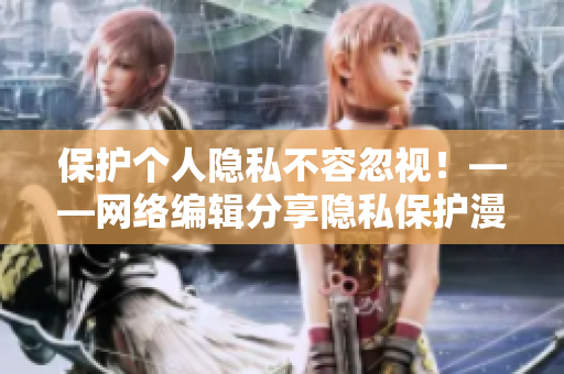 保护个人隐私不容忽视！——网络编辑分享隐私保护漫画