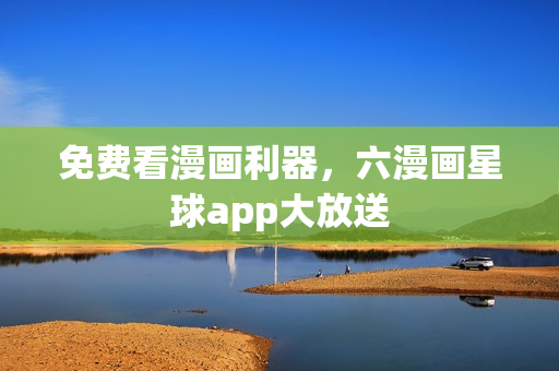 免费看漫画利器，六漫画星球app大放送