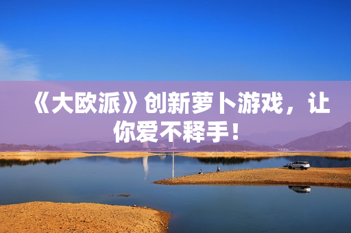 《大欧派》创新萝卜游戏，让你爱不释手！
