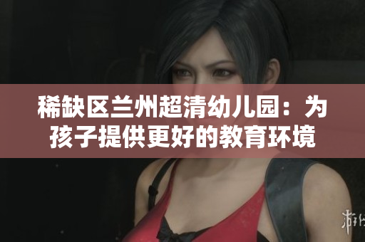 稀缺区兰州超清幼儿园：为孩子提供更好的教育环境