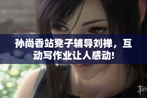 孙尚香站凳子辅导刘禅，互动写作业让人感动!