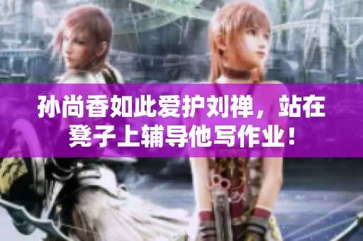 孙尚香如此爱护刘禅，站在凳子上辅导他写作业！