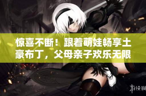 惊喜不断！跟着萌娃畅享土豪布丁，父母亲子欢乐无限