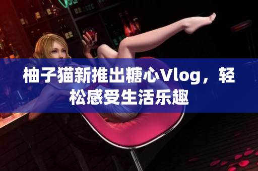 柚子猫新推出糖心Vlog，轻松感受生活乐趣