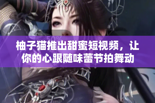 柚子猫推出甜蜜短视频，让你的心跟随味蕾节拍舞动