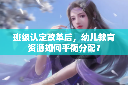 班级认定改革后，幼儿教育资源如何平衡分配？