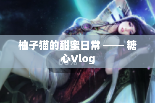 柚子猫的甜蜜日常 —— 糖心Vlog