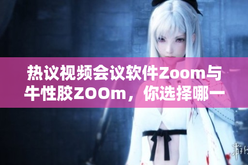 热议视频会议软件Zoom与牛性胶ZOOm，你选择哪一个？