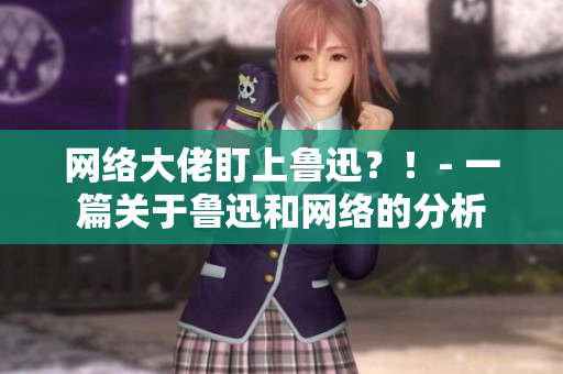 网络大佬盯上鲁迅？！- 一篇关于鲁迅和网络的分析