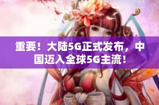 重要！大陆5G正式发布，中国迈入全球5G主流！