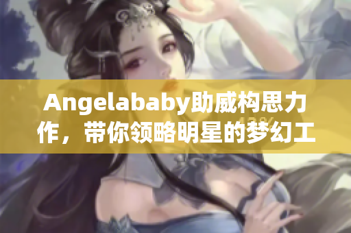 Angelababy助威构思力作，带你领略明星的梦幻工厂