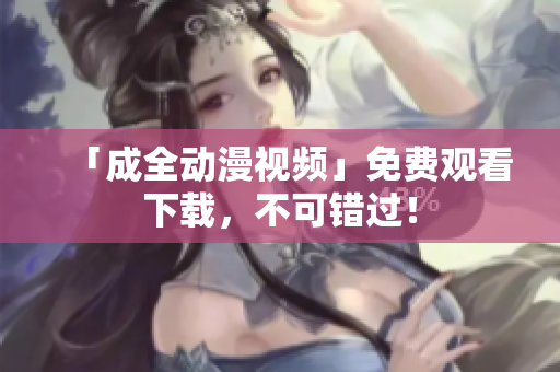 「成全动漫视频」免费观看下载，不可错过！