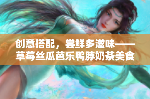 创意搭配，尝鲜多滋味——草莓丝瓜芭乐鸭脖奶茶美食组合