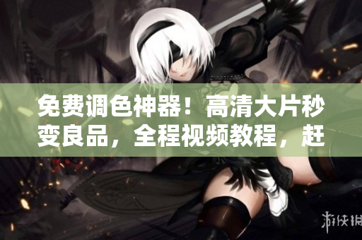 免费调色神器！高清大片秒变良品，全程视频教程，赶快下载！