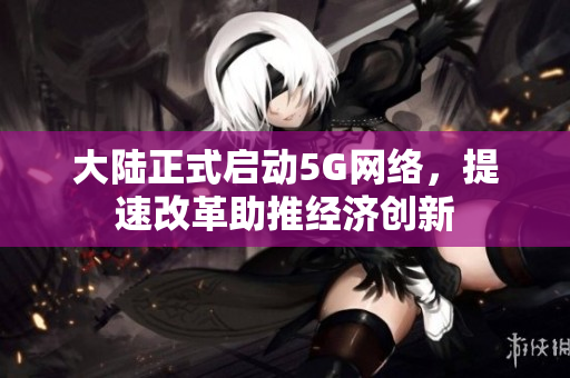 大陆正式启动5G网络，提速改革助推经济创新