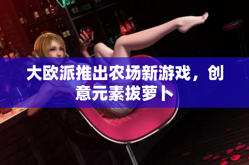 大欧派推出农场新游戏，创意元素拔萝卜
