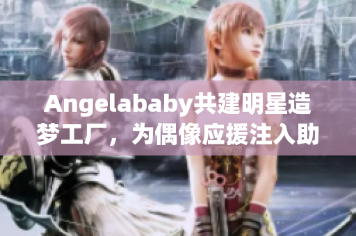Angelababy共建明星造梦工厂，为偶像应援注入助力！