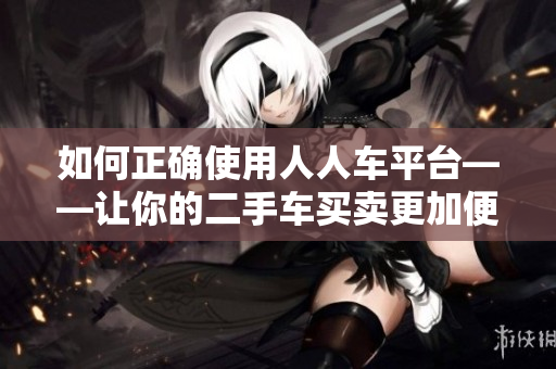 如何正确使用人人车平台——让你的二手车买卖更加便捷