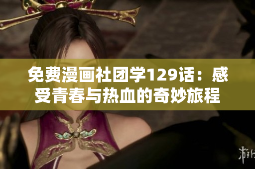 免费漫画社团学129话：感受青春与热血的奇妙旅程