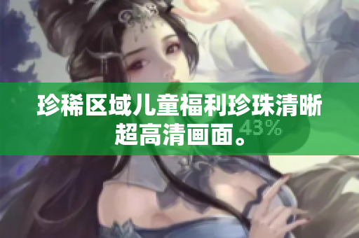 珍稀区域儿童福利珍珠清晰超高清画面。