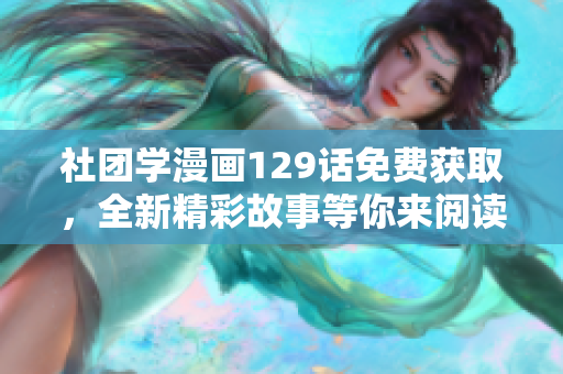 社团学漫画129话免费获取，全新精彩故事等你来阅读！