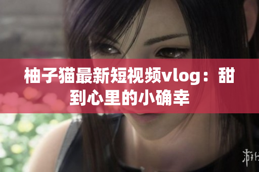 柚子猫最新短视频vlog：甜到心里的小确幸