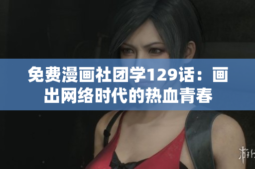 免费漫画社团学129话：画出网络时代的热血青春