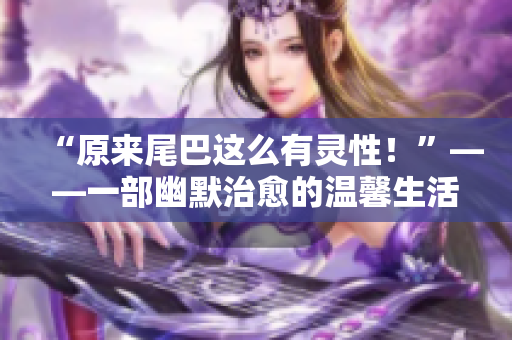 “原来尾巴这么有灵性！”——一部幽默治愈的温馨生活漫画！