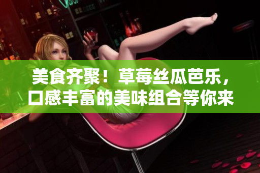 美食齐聚！草莓丝瓜芭乐，口感丰富的美味组合等你来尝！