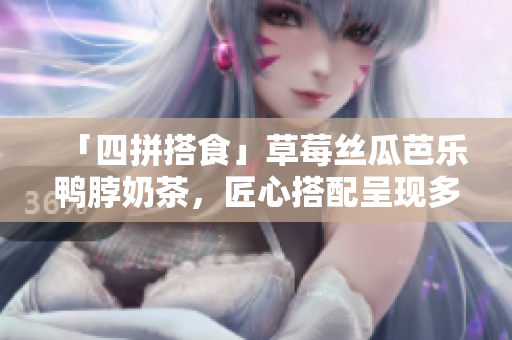 「四拼搭食」草莓丝瓜芭乐鸭脖奶茶，匠心搭配呈现多维美味