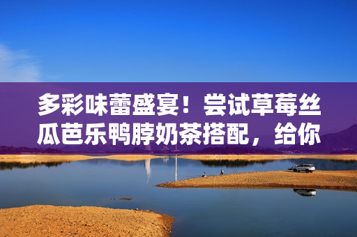 多彩味蕾盛宴！尝试草莓丝瓜芭乐鸭脖奶茶搭配，给你味觉上的刺激！