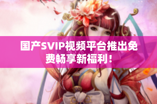 国产SVIP视频平台推出免费畅享新福利！