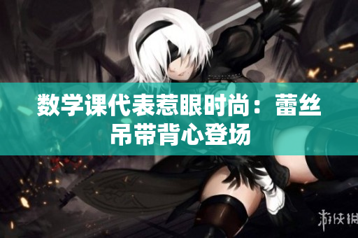 数学课代表惹眼时尚：蕾丝吊带背心登场