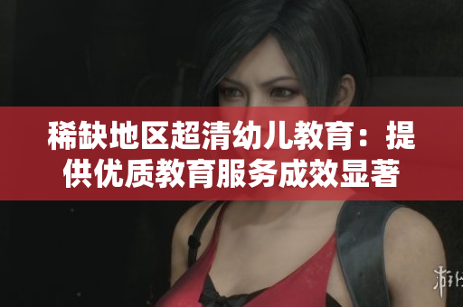 稀缺地区超清幼儿教育：提供优质教育服务成效显著