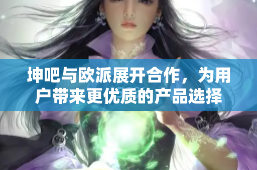 坤吧与欧派展开合作，为用户带来更优质的产品选择