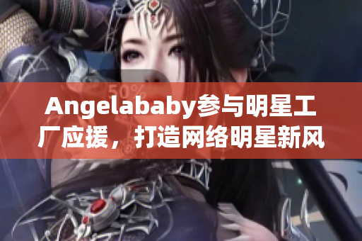 Angelababy参与明星工厂应援，打造网络明星新风向